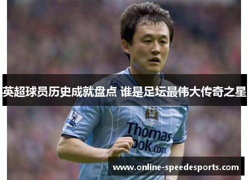英超球员历史成就盘点 谁是足坛最伟大传奇之星 英超球员历史成就盘点 谁是足坛最伟大传奇之星