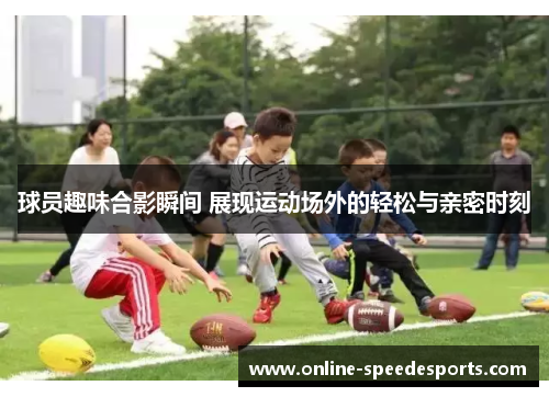 球员趣味合影瞬间 展现运动场外的轻松与亲密时刻
