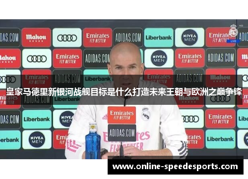 皇家马德里新银河战舰目标是什么打造未来王朝与欧洲之巅争锋