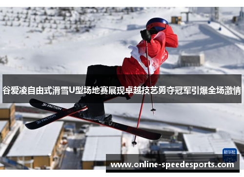 谷爱凌自由式滑雪U型场地赛展现卓越技艺勇夺冠军引爆全场激情