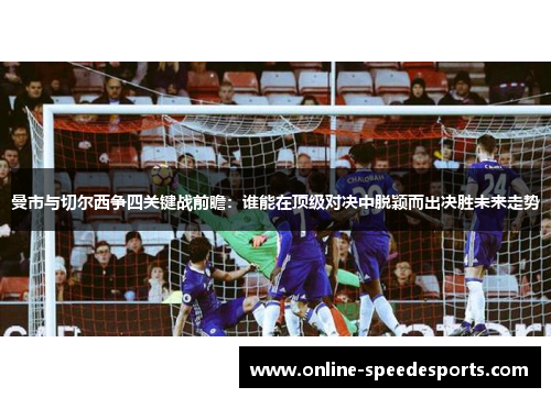 曼市与切尔西争四关键战前瞻：谁能在顶级对决中脱颖而出决胜未来走势