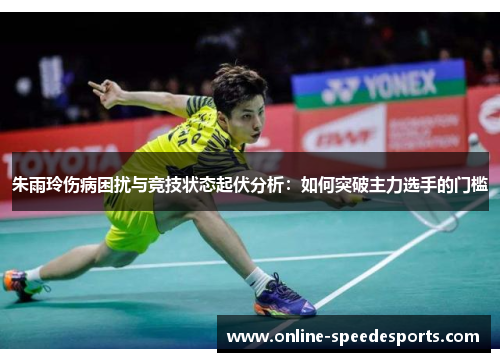 朱雨玲伤病困扰与竞技状态起伏分析:如何突破主力选手的门槛 朱雨玲伤病困扰与竞技状态起伏分析:如何突破主力选手的门槛