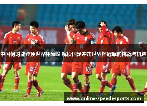 中国何时能登顶世界杯巅峰 解读国足冲击世界杯冠军的挑战与机遇 中国何时能登顶世界杯巅峰 解读国足冲击世界杯冠军的挑战与机遇