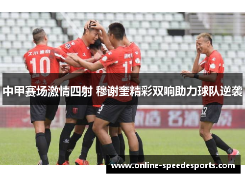 中甲赛场激情四射 穆谢奎精彩双响助力球队逆袭