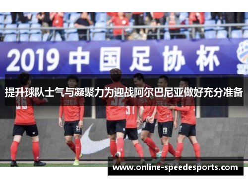 提升球队士气与凝聚力为迎战阿尔巴尼亚做好充分准备 提升球队士气与凝聚力为迎战阿尔巴尼亚做好充分准备