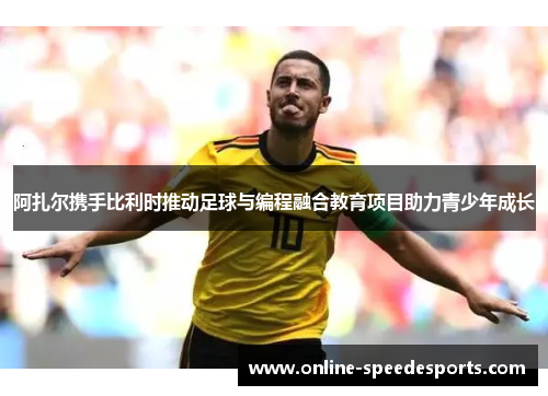 阿扎尔携手比利时推动足球与编程融合教育项目助力青少年成长 阿扎尔携手比利时推动足球与编程融合教育项目助力青少年成长